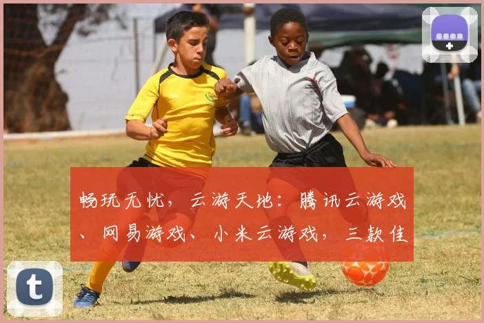 畅玩无忧，云游天地：腾讯云游戏、网易游戏、小米云游戏，三款佳作，任你选